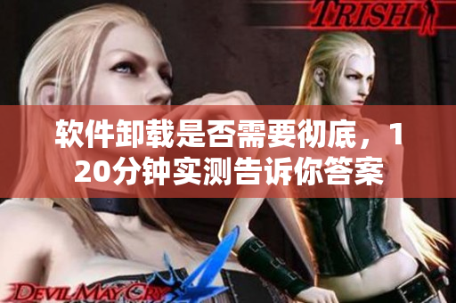 软件卸载是否需要彻底，120分钟实测告诉你答案