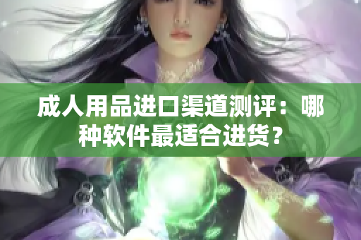 成人用品进口渠道测评：哪种软件最适合进货？