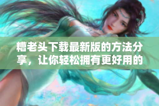 糟老头下载最新版的方法分享，让你轻松拥有更好用的软件