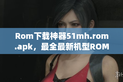 Rom下载神器51mh.rom.apk，最全最新机型ROM免费下载！