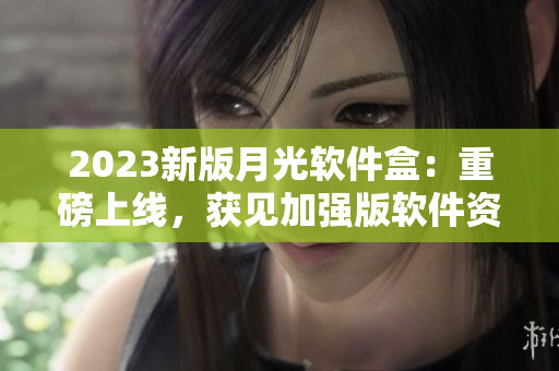2023新版月光软件盒：重磅上线，获见加强版软件资源！