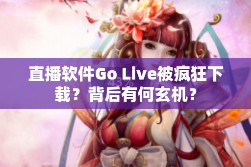 直播软件Go Live被疯狂下载？背后有何玄机？