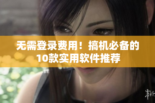 无需登录费用！搞机必备的10款实用软件推荐
