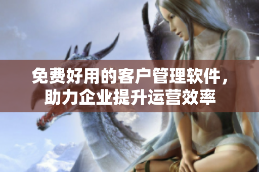 免费好用的客户管理软件，助力企业提升运营效率