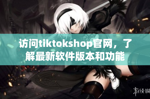 访问tiktokshop官网，了解最新软件版本和功能