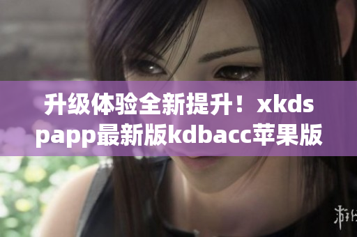 升级体验全新提升！xkdspapp最新版kdbacc苹果版发布