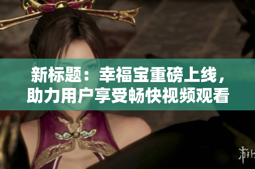 新标题：幸福宝重磅上线，助力用户享受畅快视频观看体验