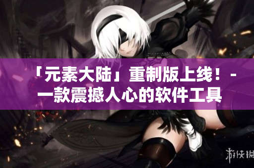 「元素大陆」重制版上线！- 一款震撼人心的软件工具上市了