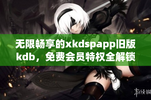 无限畅享的xkdspapp旧版kdb，免费会员特权全解锁(1)