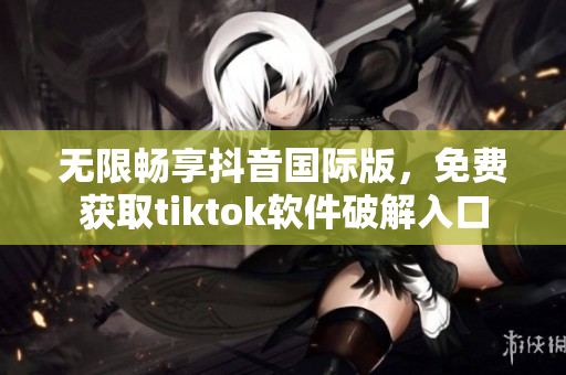 无限畅享抖音国际版，免费获取tiktok软件破解入口