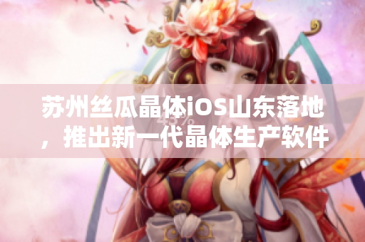 苏州丝瓜晶体iOS山东落地，推出新一代晶体生产软件