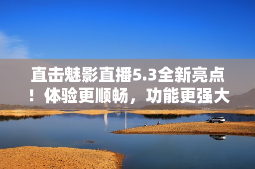 直击魅影直播5.3全新亮点！体验更顺畅，功能更强大！