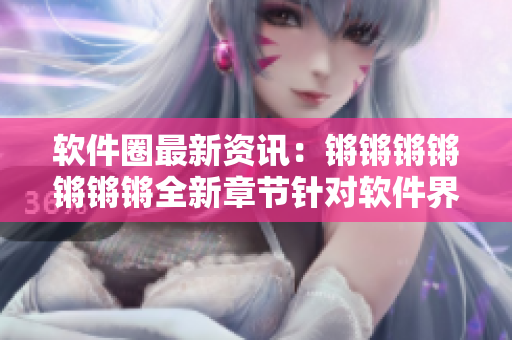 软件圈最新资讯：锵锵锵锵锵锵锵全新章节针对软件界大事件解析！