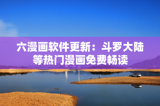 六漫画软件更新：斗罗大陆等热门漫画免费畅读
