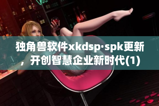 独角兽软件xkdsp·spk更新，开创智慧企业新时代(1)