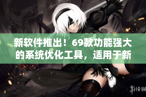 新软件推出！69款功能强大的系统优化工具，适用于新疆所有电脑用户