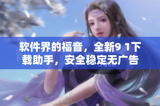 软件界的福音，全新9 1下载助手，安全稳定无广告