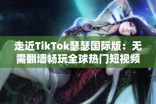 走近TikTok瑟瑟国际版：无需翻墙畅玩全球热门短视频