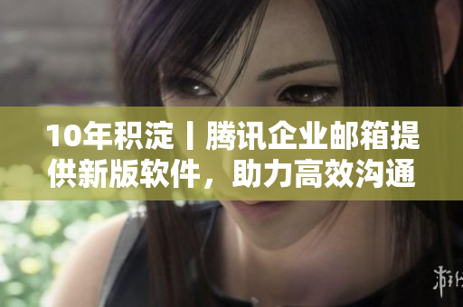 10年积淀丨腾讯企业邮箱提供新版软件，助力高效沟通