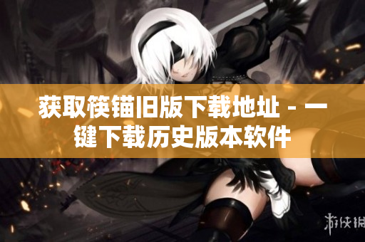 获取筷锚旧版下载地址 - 一键下载历史版本软件