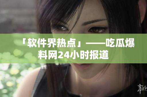 「软件界热点」——吃瓜爆料网24小时报道