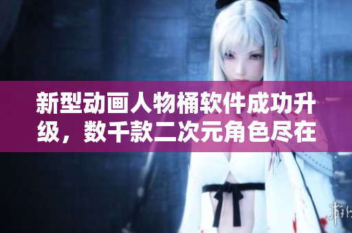 新型动画人物桶软件成功升级，数千款二次元角色尽在掌握