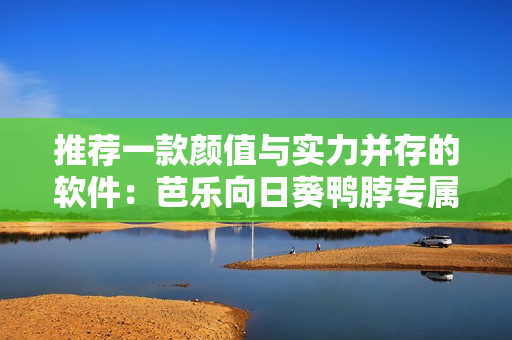 推荐一款颜值与实力并存的软件：芭乐向日葵鸭脖专属应用