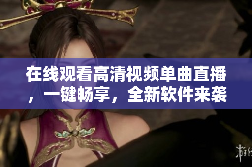 在线观看高清视频单曲直播，一键畅享，全新软件来袭！