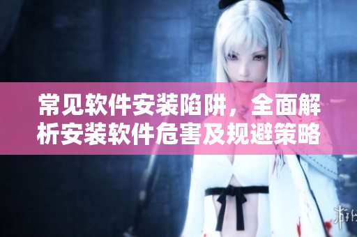 常见软件安装陷阱，全面解析安装软件危害及规避策略