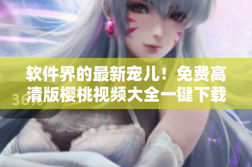 软件界的最新宠儿！免费高清版樱桃视频大全一键下载！
