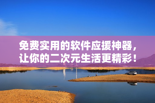 免费实用的软件应援神器，让你的二次元生活更精彩！