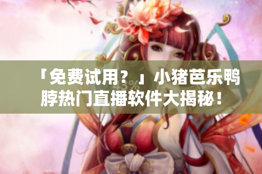 「免费试用？」小猪芭乐鸭脖热门直播软件大揭秘！