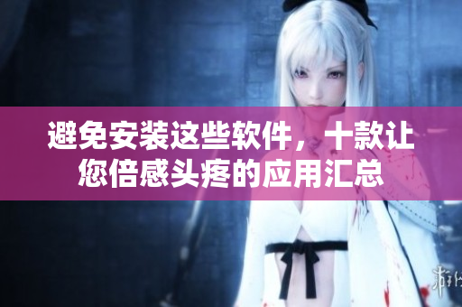 避免安装这些软件，十款让您倍感头疼的应用汇总