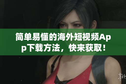 简单易懂的海外短视频App下载方法，快来获取！