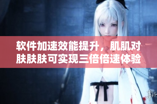 软件加速效能提升，肌肌对肤肤肤可实现三倍倍速体验