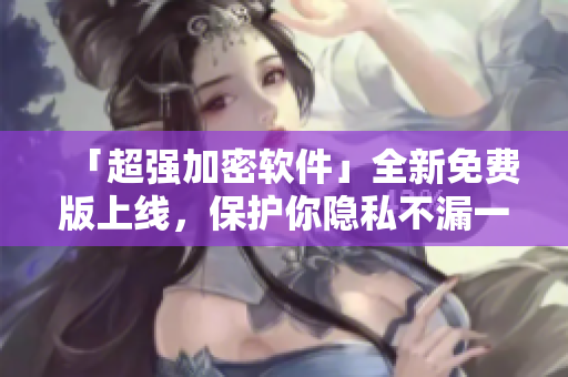 「超强加密软件」全新免费版上线，保护你隐私不漏一点水！