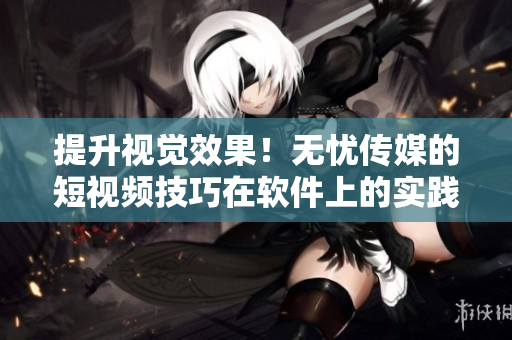 提升视觉效果！无忧传媒的短视频技巧在软件上的实践