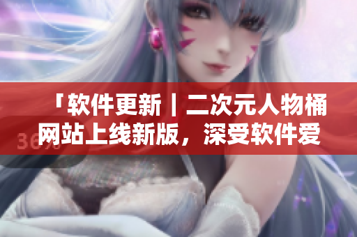 「软件更新｜二次元人物桶网站上线新版，深受软件爱好者喜爱！」