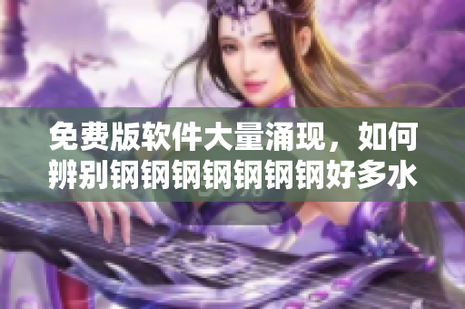 免费版软件大量涌现，如何辨别钢钢钢钢钢钢钢好多水？