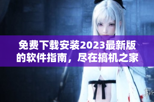 免费下载安装2023最新版的软件指南，尽在搞机之家