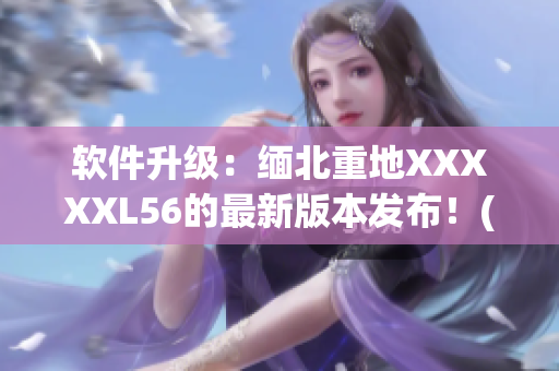 软件升级：缅北重地XXXXXL56的最新版本发布！(1)