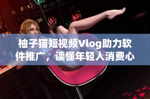 柚子猫短视频Vlog助力软件推广，读懂年轻人消费心态