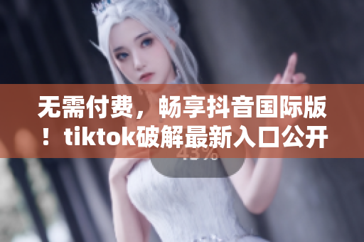 无需付费，畅享抖音国际版！tiktok破解最新入口公开