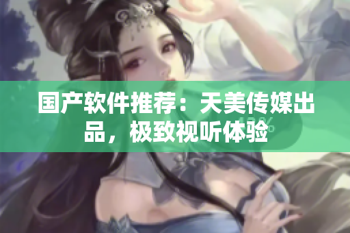 国产软件推荐：天美传媒出品，极致视听体验