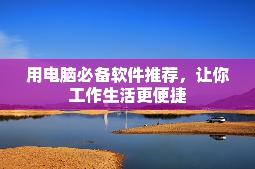 用电脑必备软件推荐，让你工作生活更便捷