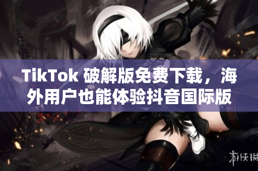 TikTok 破解版免费下载，海外用户也能体验抖音国际版！
