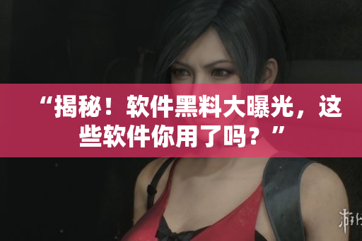 “揭秘！软件黑料大曝光，这些软件你用了吗？”