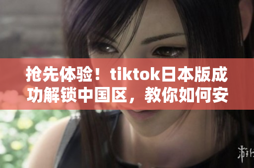 抢先体验！tiktok日本版成功解锁中国区，教你如何安装
