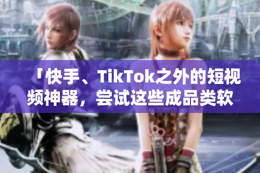 「快手、TikTok之外的短视频神器，尝试这些成品类软件」