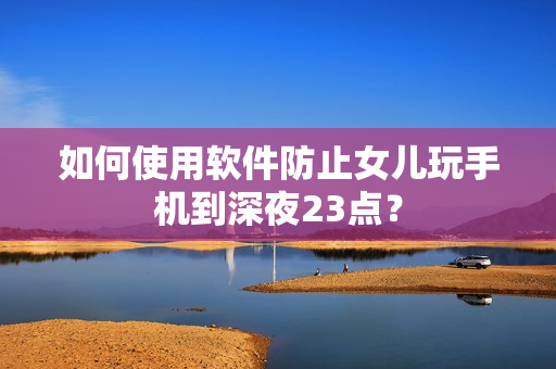 如何使用软件防止女儿玩手机到深夜23点？